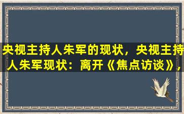 央视主持人朱军的现状，央视主持人朱军现状：离开《焦点访谈》,淡出公众视野