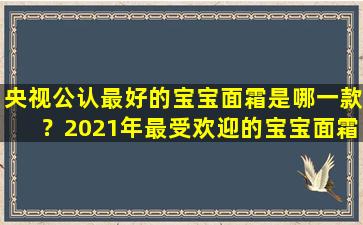 央视公认最好的宝宝面霜是哪一款？2021年最受欢迎的宝宝面霜推荐！