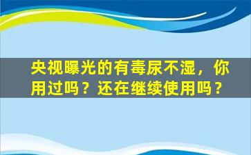 央视曝光的有毒尿不湿，你用过吗？还在继续使用吗？