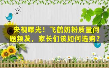 央视曝光！飞鹤奶粉质量问题频发，家长们该如何选购？