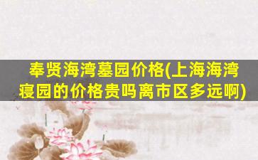 奉贤海湾墓园价格(上海海湾寝园的价格贵吗离市区多远啊)