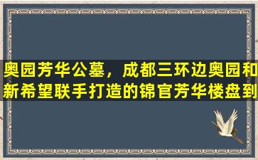 奥园芳华公墓，成都三环边奥园和新希望联手打造的锦官芳华楼盘到底值不值得买