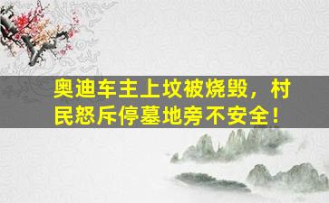奥迪车主上坟被烧毁，村民怒斥停墓地旁不安全！