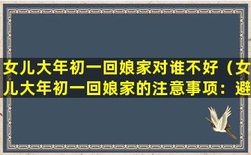 女儿大年初一回娘家对谁不好（女儿大年初一回娘家的注意事项：避免和不熟悉的人过多接触）