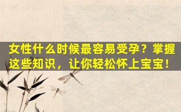 女性什么时候最容易受孕？掌握这些知识，让你轻松怀上宝宝！