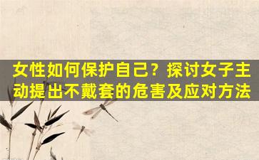 女性如何保护自己？探讨女子主动提出不戴套的危害及应对方法