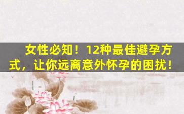 女性必知！12种最佳避孕方式，让你远离意外怀孕的困扰！