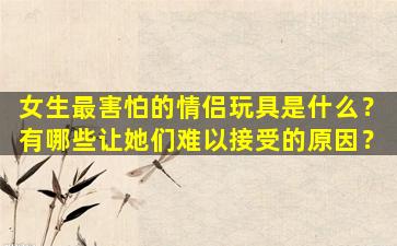 女生最害怕的情侣玩具是什么？有哪些让她们难以接受的原因？