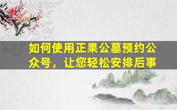如何使用正果公墓预约公众号，让您轻松安排后事