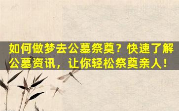如何做梦去公墓祭奠？快速了解公墓资讯，让你轻松祭奠亲人！