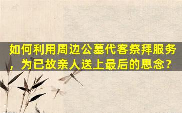 如何利用周边公墓代客祭拜服务，为已故亲人送上最后的思念？