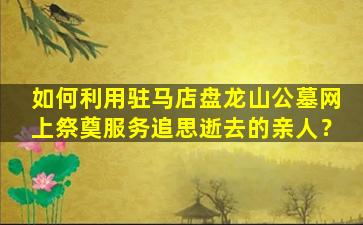 如何利用驻马店盘龙山公墓网上祭奠服务追思逝去的亲人？