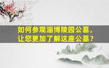 如何参观淄博陵园公墓，让您更加了解这座公墓？
