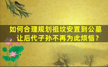 如何合理规划祖坟安置到公墓，让后代子孙不再为此烦恼？