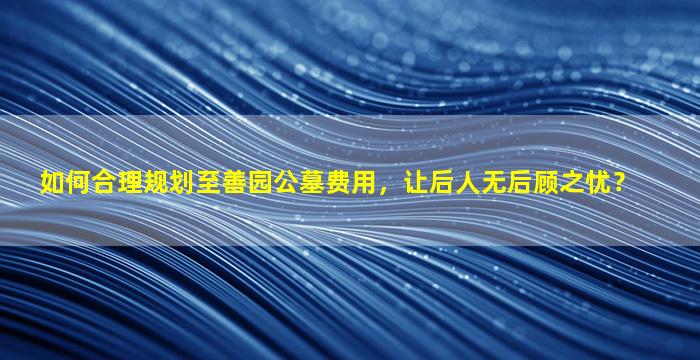 如何合理规划至善园公墓费用，让后人无后顾之忧？