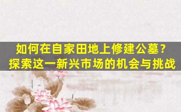 如何在自家田地上修建公墓？探索这一新兴市场的机会与挑战