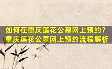 如何在重庆莲花公墓网上预约？重庆莲花公墓网上预约流程解析