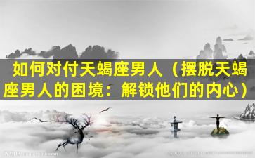 如何对付天蝎座男人（摆脱天蝎座男人的困境：解锁他们的内心）