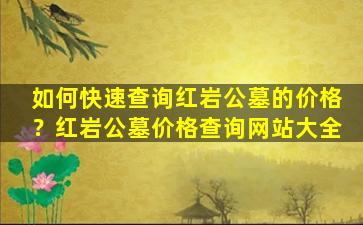如何快速查询红岩公墓的价格？红岩公墓价格查询网站大全