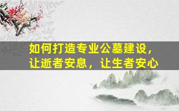 如何打造专业公墓建设，让逝者安息，让生者安心