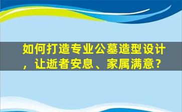 如何打造专业公墓造型设计，让逝者安息、家属满意？