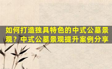 如何打造独具特色的中式公墓景观？中式公墓景观提升案例分享