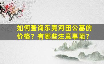 如何查询东莞河田公墓的价格？有哪些注意事项？