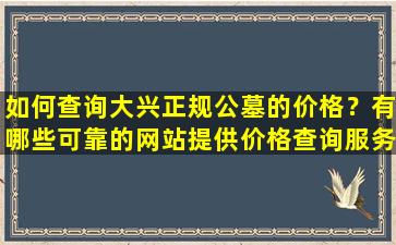 如何查询大兴正规公墓的价格？有哪些可靠的网站提供价格查询服务？