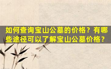 如何查询宝山公墓的价格？有哪些途径可以了解宝山公墓价格？