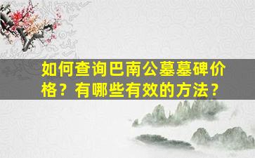 如何查询巴南公墓墓碑价格？有哪些有效的方法？