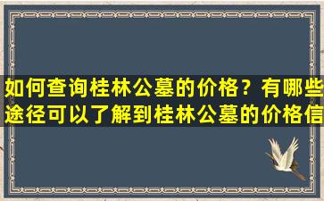 如何查询桂林公墓的价格？有哪些途径可以了解到桂林公墓的价格信息？