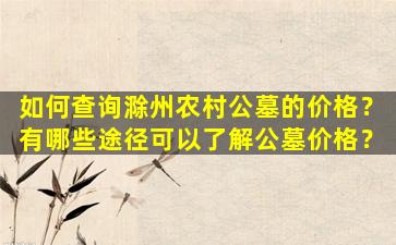 如何查询滁州农村公墓的价格？有哪些途径可以了解公墓价格？
