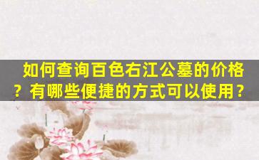 如何查询百色右江公墓的价格？有哪些便捷的方式可以使用？