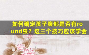 如何确定孩子腹部是否有round虫？这三个技巧应该学会