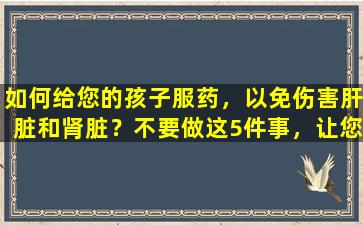 如何给您的孩子服药，以免伤害肝脏和肾脏？不要做这5件事，让您的孩子安全服药