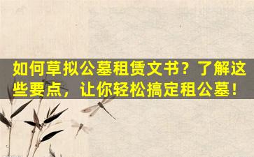 如何草拟公墓租赁文书？了解这些要点，让你轻松搞定租公墓！