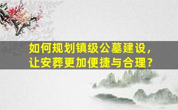 如何规划镇级公墓建设，让安葬更加便捷与合理？