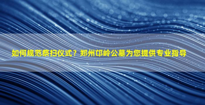 如何规范祭扫仪式？郑州邙岭公墓为您提供专业指导
