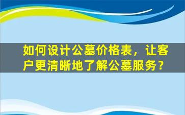 如何设计公墓价格表，让客户更清晰地了解公墓服务？