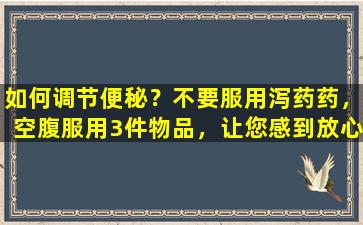 如何调节便秘？不要服用泻药药，空腹服用3件物品，让您感到放心