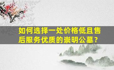 如何选择一处价格低且售后服务优质的崇明公墓？