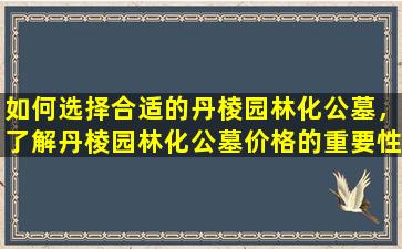 如何选择合适的丹棱园林化公墓，了解丹棱园林化公墓价格的重要性