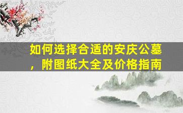 如何选择合适的安庆公墓，附图纸大全及价格指南