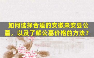 如何选择合适的安徽来安县公墓，以及了解公墓价格的方法？