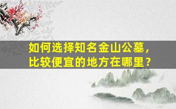 如何选择知名金山公墓，比较便宜的地方在哪里？