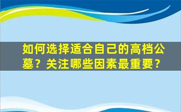 如何选择适合自己的高档公墓？关注哪些因素最重要？