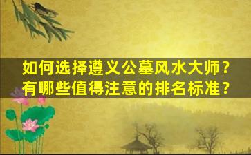 如何选择遵义公墓风水大师？有哪些值得注意的排名标准？