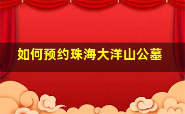 如何预约珠海大洋山公墓