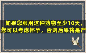 如果您服用这种药物至少10天，您可以考虑怀孕，否则后果将是严重的！