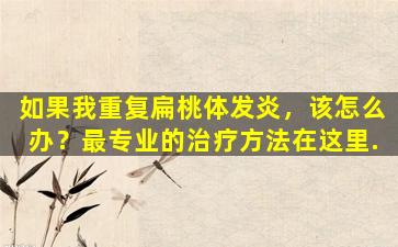如果我重复扁桃体发炎，该怎么办？最专业的治疗方法在这里.